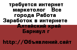 требуется интернет- маркетолог - Все города Работа » Заработок в интернете   . Алтайский край,Барнаул г.